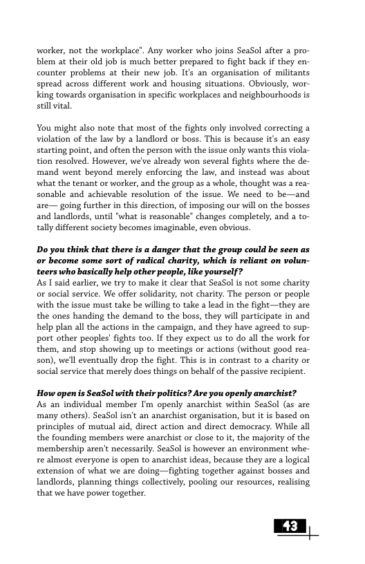 worker, not the workplace’. Any worker who joins SeaSol after a pro- blem at their old job is much better prepared to fight back if they en- counter problems at their new job. Its an organisation of militants spread across different work and housing situations. Obviously, wor- king towards organisation in specific workplaces and neighbourhoods is still vital ‘You might also note that most of the fights only involved correcting a violation of the law by a landlord or boss. This is because it’s an easy starting point, and often the person with the issue only wants this viola- tion resolved. However, we’ve already won several fights where the de- mand went beyond merely enforcing the law, and instead was about what the tenant or worker, and the group as a whole, thought was a rea- sonable and achievable resolution of the issue. We need to be—and are— going further in this direction, of imposing our will on the bosses and landlords, until "what is reasonable’ changes completely, and a to- tally different society becomes imaginable, even obvious. Do you think that there is a danger that the group could be seen as or become some sort of radical charity, which is reliant on volun- teerswho basically help other people, like yourself? s 1 said earlier, we try to make it clear that SeaSol is not some charity or social service. We offer solidarity, not charity. The person or people with the issue must take be willing to take a lead in the fight —they are the ones handing the demand to the boss, they will participate in and help plan all the actions in the campaign, and they have agreed to sup- port other peoples’ fights too. If they expect us to do all the work for them, and stop showing up to meetings or actions (without good rea- son), well eventually drop the fight. This is in contrast to a charity or social service that merely does things on behalf of the passive recipient. How open s SeaSol with their politics? Are you openly anarchist? s an individual member I’m openly anarchist within SeaSol (as are many others). SeaSol isn’t an anarchist organisation, but it is based on principles of mutual aid, direct action and direct democracy. While all the founding members were anarchist or close to it, the majority of the ‘membership aren’t necessarily. SeaSol is however an environment whe- re almost everyone is open to anarchist ideas, because they are a logical extension of what we are doing—fighting together against bosses and Landlords, planning things collectively, pooling our resources, realising that we have power together.